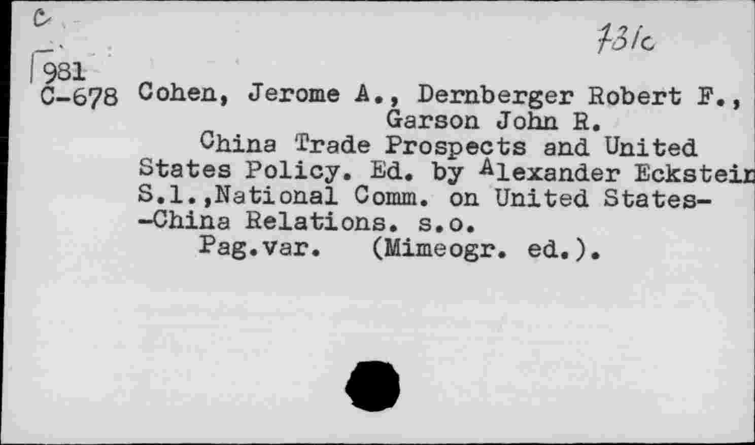 ﻿O
981
C-678
/3/c
Cohen, Jerome A., Dernberger Robert F., Garson John R.
China Trade Prospects and United States Policy. Ed. by Alexander Ecksteir S.l.,National Comm, on United States--China Relations, s.o.
Pag.var. (Mimeogr. ed.).